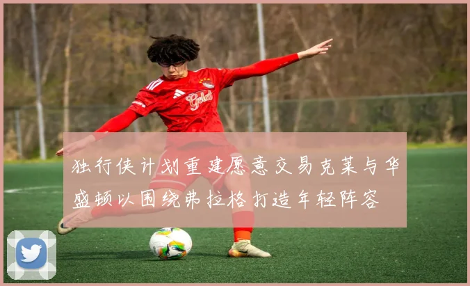 独行侠计划重建愿意交易克莱与华盛顿以围绕弗拉格打造年轻阵容