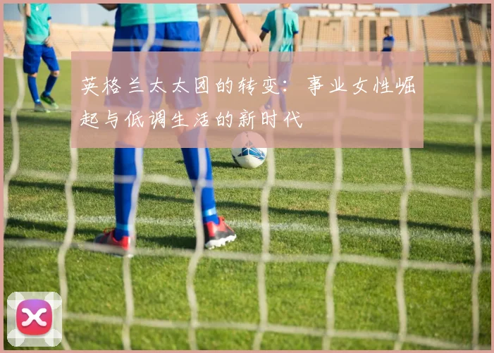 英格兰太太团的转变：事业女性崛起与低调生活的新时代