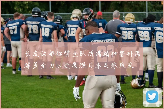 长友佑都称赞全队拼搏精神替补席球员全力以赴展现日本足球风采