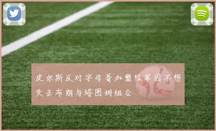 皮尔斯反对字母哥加盟绿军因不想失去布朗与塔图姆组合