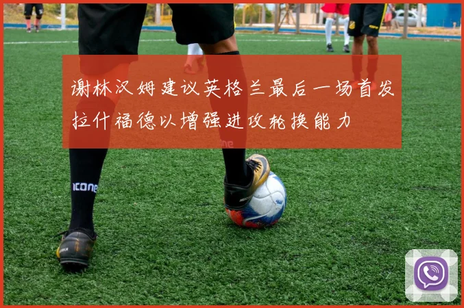 谢林汉姆建议英格兰最后一场首发拉什福德以增强进攻轮换能力
