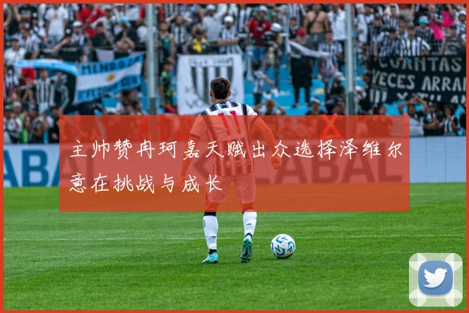 主帅赞冉珂嘉天赋出众选择泽维尔意在挑战与成长