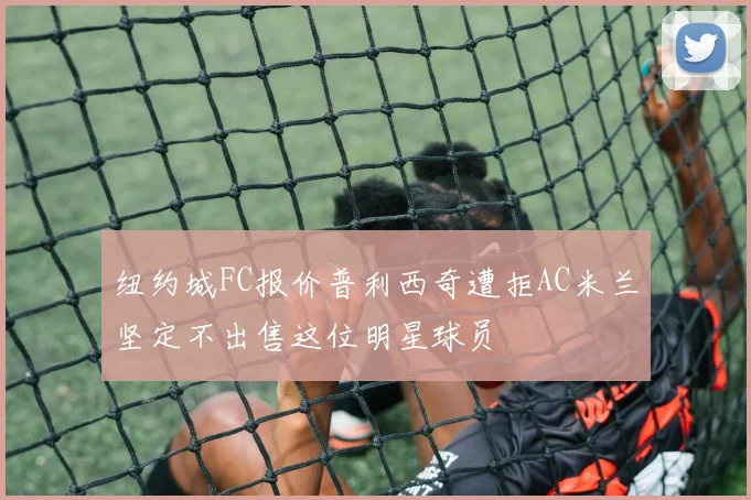 纽约城FC报价普利西奇遭拒AC米兰坚定不出售这位明星球员