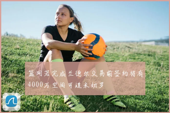 篮网若完成兰德尔交易前签约将有4000万空间可追米切罗
