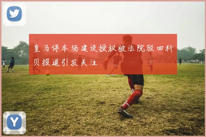 皇马停车场建设授权被法院驳回科贝报道引发关注