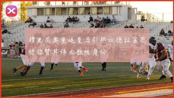 穆里尼奥重返皇马引热议德拉富恩特称赞其伟大教练身份