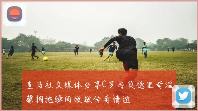 皇马社交媒体分享C罗与莫德里奇温馨拥抱瞬间致敬传奇情谊
