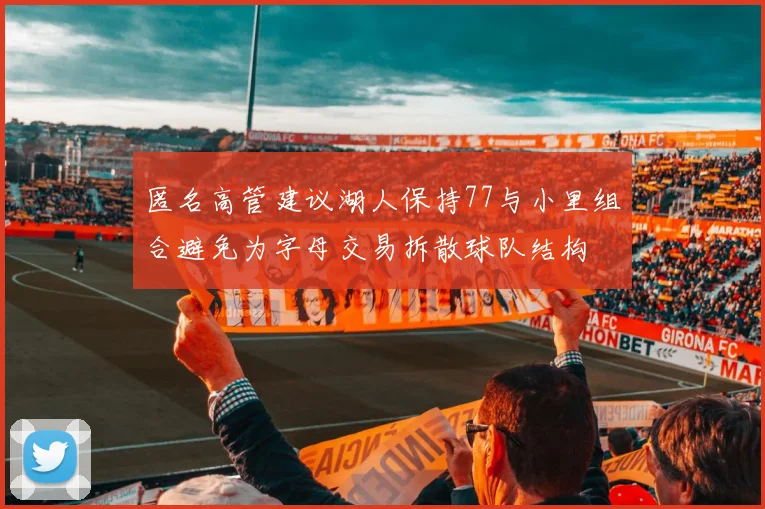 匿名高管建议湖人保持77与小里组合避免为字母交易拆散球队结构
