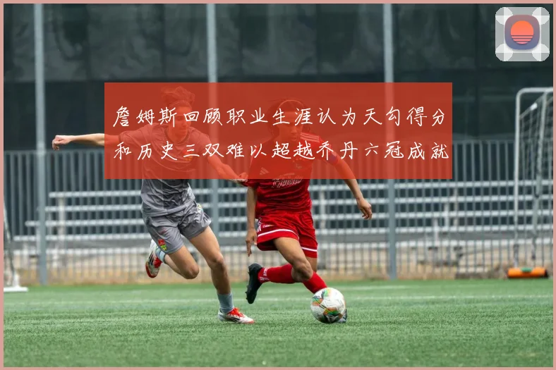 詹姆斯回顾职业生涯认为天勾得分和历史三双难以超越乔丹六冠成就令人敬佩