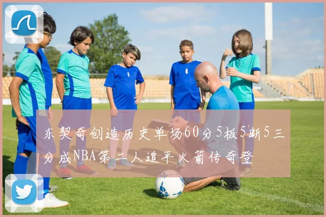东契奇创造历史单场60分5板5断5三分成NBA第二人追平火箭传奇登