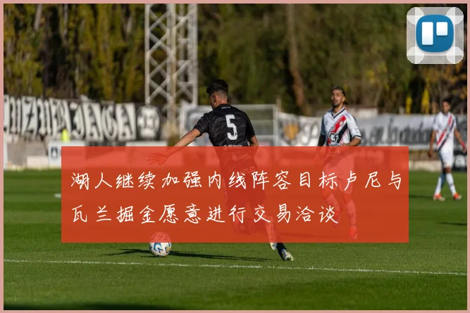 湖人继续加强内线阵容目标卢尼与瓦兰掘金愿意进行交易洽谈