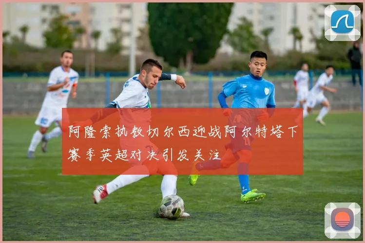 阿隆索执教切尔西迎战阿尔特塔下赛季英超对决引发关注