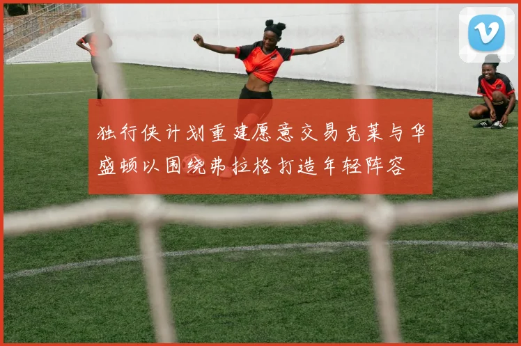 独行侠计划重建愿意交易克莱与华盛顿以围绕弗拉格打造年轻阵容