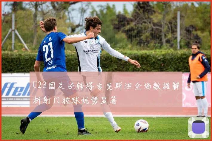 U23国足逆转塔吉克斯坦全场数据解析射门控球优势显著