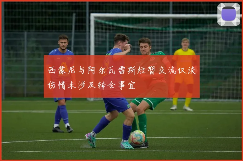 西蒙尼与阿尔瓦雷斯短暂交流仅谈伤情未涉及转会事宜