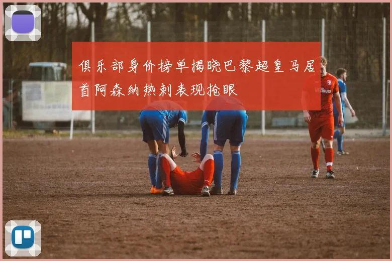 俱乐部身价榜单揭晓巴黎超皇马居首阿森纳热刺表现抢眼