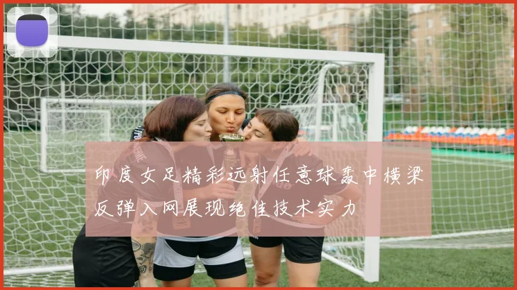 印度女足精彩远射任意球轰中横梁反弹入网展现绝佳技术实力
