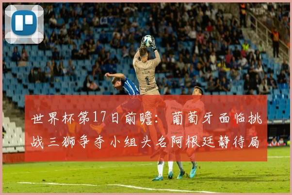 世界杯第17日前瞻：葡萄牙面临挑战三狮争夺小组头名阿根廷静待局势变化