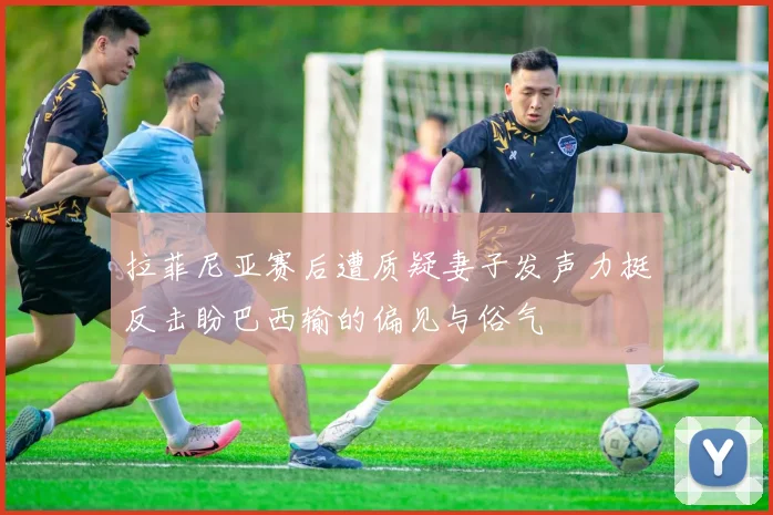 拉菲尼亚赛后遭质疑妻子发声力挺反击盼巴西输的偏见与俗气
