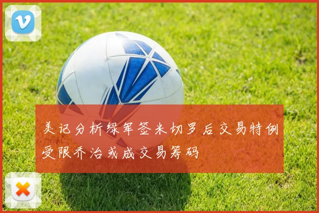 美记分析绿军签米切罗后交易特例受限乔治或成交易筹码