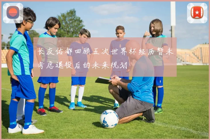 长友佑都回顾五次世界杯经历暂未考虑退役后的未来规划